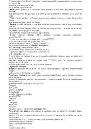 O idioma original do Novo Testamento, o grego, possui três palavras para o termo em que
em português
define-se apenas como "amor".
Em grego as 3 palavras são:
• Eros: "amor erótico". É o amor mais baixo. Egoísta, individualista. Diz respeito ao sexo
também –
mas abrange mais do que isso. É o amor que só quer ganhar, receber, e não quer dar
nada.
• FILIA – "amor familiar" – É "amar a quem ama", é gostar só de quem gosta de mim. É só
fazer o
bem a quem também possa me ajudar.
• ÁGAPE – "amor sacrificial" - Este foi o amor que levou Jesus a morrer pela humanidade.
Este é o
amor que um casal deve ter: cada um "morrer pelo companheiro". Dar tudo. Sacrificar-se.
QUARTO: o amor deve ser cultivado
No namoro há coisas características e peculiares:
- beijos - segredos - bilhetes - flores - perfume - carícias - surpresas - cartinhas -
presentes - etc.
Por que tudo isso não continua na vida conjugal ??????
Uma moça, no namoro, se enfeita toda para
encontrar-se com o "amado". Depois casa-se com
ele. Não se enfeita mais, e desanda a engordar.
(Viu Ediane !!) Não cultivou o amor.
Um rapaz dá flores à namorada, bilhetes, etc. Ca
se com ela. Não dá mais rosas nem cartinhas. Nã
está cultivando o amor.
O romantismo do namoro deve ser preservado, cultivado, cuidado, como se fosse uma
plantinha delicad
que sem água seca logo. As coisas mais "FÚTEIS": beijinhos, carinhos, palavras
românticas, etc. é que s
as mais importantes para um casal se amar sempre !
Orçamento Familiar
Importância: Lucas 14: 28 à 30 – ter prudência como regra nos permite experimentar o
milagre
multiplicador do Senhor (prosperidade)
Planilha de custos: é bom que o casal possua uma planilha de custos mensais, isso nos
ajuda a enxerg
nossas necessidades básicas, das quais não podemos abrir mão. Antes de casarmos não
nos damos cont
que teremos que pagar água, luz, gás, etc...
Exemplo:
Item Custo
Dízimos e ofertas
Alimentação
Moradia (aluguel/prestação)
Água/luz/IPTU
Telefone
Saúde
Transporte
Pão e leite
Vestuário
Higiene e beleza (cabeleireiro, depilação,etc.)
Planejamento de gastos: uma vez que o casal já possua um valor fixo mensal de gastos
necessários,
convém criar um planejamento de gastos contendo os valores de entradas, os gastos
necessários,
investimentos extras ( compra de casa, carro, passeios, objetos, etc.)
Entradas (soma dos salários)
Saídas (gastos necessários)
Saldo
Investimentos extras
 