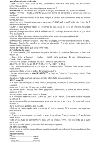 Métodos anticoncepcionais
Lucas 14:28 – "Pois, qual de vós, pretendendo construir uma torre, não se assenta
primeiro para calcu
despesa e verificar se tem os meios para a concluir ?
Provérbios 10:22 – Filhos são bênçãos e benção enriquece e não acrescenta dores
Mateus 10:16b – "Sede, portanto, prudentes como as serpentes, e símplices como as
pombas".
Filhos são dádivas divinas! Com toda alegria e certeza que afirmamos, mas ao mesmo
tempo, temos a
sabedoria e o discernimento para sabermos PLANEJAR a edificação de nosso lar.É
perfeitamente bom e
salutar o casal planejar todos os detalhes de sua casa, de seu lar (móveis, finanças,
atividades, etc.). Po
que não planejar também o MAIS IMPORTANTE, qual seja, o número de filhos que terão
?Há maneiras d
evitar-se filhos, para que, na hora desejada, eles sejam acrescentados no lar.
Vejamos alguns dos métodos mais eficazes:
Mulher: Pílula anticoncepcional – impede a ovulação, deve ter acompanhamento médico.
Homem: Camisinha: recolhe o esperma ejaculado. É mais seguro não permitir o
amolecimento do pênis
dentro da vagina para que o esperma vaze.
A Fisiologia do sexo:
• A parte material ( física) do sexo faz parte, também, do plano de Deus para a felicidade
de um ca
• Deus criou o homem – mulher ( casal) para desfrutar de um relacionamento
COMPLETO, cheio de
satisfação e prazer. Em todas as áreas, inclusive sexualmente.
(Gn 2:18; Gn 2:24; Gn 24:67; Pv 5:18 e 19; Pv 18:22; Hb 13:4)
• Um casal deve conversar sobre sexo, e conversar muito. Cada um deve saber como o
outro enten
o assunto. Cada um deve saber dar prazer ao outro.
• Jamais este assunto – NO CASAMENTO – deve ser "tabu" ou "coisa vergonhosa". Pelo
contrário
deve haver toda abertura para que ambos falem tudo o que quiserem.
SEXO e AMOR
a. A parte física completa a parte mental, emocional, espiritual. É como um prêmio a duas
pessoas
se amam. E isto lhes dá segurança e felicidade.
Se houver sexo ( físico) sem amor (espiritual, emocional), a coisa se torna animal (
qualquer anim
tem sexo sem amor, sem mútua entrega).
b. A felicidade está no AMOR. "Amor de Deus" é ENTREGA. É dar sem esperar receber.
O homem é
no sexo na medida em que consegue levar sua esposa a ter prazer. Da mesma forma a
mulher: d
dar o máximo de prazer a seu marido.
Infelizes os casais onde cada um pensa só em si mesmo. Aí é provável que não haja
entrosament
sexual.
c. O amor é permanente, enquanto o sexo é transitório. O amor é eterno. O verdadeiro
amor é assi
cada um dá tudo ao companheiro; cada um se entrega 100%. Não depende de o outro
(ou a outr
ser lindo ou não, essas qualidades físicas são passageiras.
As partes genitais
O homem e a mulher se completam, correspondendo-se mutuamente nas partes genitais
de um e de ou
Homem Mulher
Pênis............................... vagina
Glande............................. clitóris
Testículos......................... ovários
 