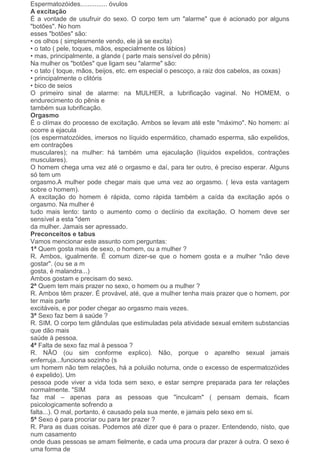 Espermatozóides............... óvulos
A excitação
É a vontade de usufruir do sexo. O corpo tem um "alarme" que é acionado por alguns
"botões". No hom
esses "botões" são:
• os olhos ( simplesmente vendo, ele já se excita)
• o tato ( pele, toques, mãos, especialmente os lábios)
• mas, principalmente, a glande ( parte mais sensível do pênis)
Na mulher os "botões" que ligam seu "alarme" são:
• o tato ( toque, mãos, beijos, etc. em especial o pescoço, a raiz dos cabelos, as coxas)
• principalmente o clitóris
• bico de seios
O primeiro sinal de alarme: na MULHER, a lubrificação vaginal. No HOMEM, o
endurecimento do pênis e
também sua lubrificação.
Orgasmo
É o clímax do processo de excitação. Ambos se levam até este "máximo". No homem: aí
ocorre a ejacula
(os espermatozóides, imersos no líquido espermático, chamado esperma, são expelidos,
em contrações
musculares); na mulher: há também uma ejaculação (líquidos expelidos, contrações
musculares).
O homem chega uma vez até o orgasmo e daí, para ter outro, é preciso esperar. Alguns
só tem um
orgasmo.A mulher pode chegar mais que uma vez ao orgasmo. ( leva esta vantagem
sobre o homem).
A excitação do homem é rápida, como rápida também a caída da excitação após o
orgasmo. Na mulher é
tudo mais lento: tanto o aumento como o declínio da excitação. O homem deve ser
sensível a esta "dem
da mulher. Jamais ser apressado.
Preconceitos e tabus
Vamos mencionar este assunto com perguntas:
1ª Quem gosta mais de sexo, o homem, ou a mulher ?
R. Ambos, igualmente. É comum dizer-se que o homem gosta e a mulher "não deve
gostar". (ou se a m
gosta, é malandra...)
Ambos gostam e precisam do sexo.
2ª Quem tem mais prazer no sexo, o homem ou a mulher ?
R. Ambos têm prazer. É provável, até, que a mulher tenha mais prazer que o homem, por
ter mais parte
excitáveis, e por poder chegar ao orgasmo mais vezes.
3ª Sexo faz bem à saúde ?
R. SIM. O corpo tem glândulas que estimuladas pela atividade sexual emitem substancias
que dão mais
saúde à pessoa.
4ª Falta de sexo faz mal à pessoa ?
R. NÃO (ou sim conforme explico). Não, porque o aparelho sexual jamais
enferruja...funciona sozinho (s
um homem não tem relações, há a poluião noturna, onde o excesso de espermatozóides
é expelido). Um
pessoa pode viver a vida toda sem sexo, e estar sempre preparada para ter relações
normalmente. "SIM
faz mal – apenas para as pessoas que "inculcam" ( pensam demais, ficam
psicologicamente sofrendo a
falta...). O mal, portanto, é causado pela sua mente, e jamais pelo sexo em si.
5ª Sexo é para procriar ou para ter prazer ?
R. Para as duas coisas. Podemos até dizer que é para o prazer. Entendendo, nisto, que
num casamento
onde duas pessoas se amam fielmente, e cada uma procura dar prazer à outra. O sexo é
uma forma de
 