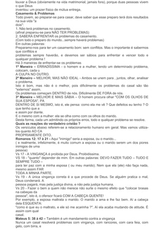 louvar a Deus (obviamente na vida matrimonial, jamais fora), porque duas pessoas vivem
o que Deus
inventou: um prazer físico de mútua entrega.
Casamento & Problemas
Todo jovem, ao preparar-se para casar, deve saber que esse preparo terá dois resultados
na sua vida "a
dois":
1. Não terá problemas no casamento.
(afinal preparou-se para NÃO TER PROBLEMAS)
2. SABERÁ ENFRENTAR os problemas do casamento.
(Com todo o preparo do mundo...sempre haverá problemas)
Em outras palavras:
Preparamo-nos para ter um casamento bom: sem conflitos. Mas o importante é sabermos
que conflitos e
problemas sempre haverão, e devemos ser sábios para enfrentar e vencer todo e
qualquer problema !
Há 3 maneiras de enfrentar-se os problemas
1ª Maneira – ERRADÍSSIMA - o homem e a mulher, tendo um determinado problema,
colocam, cada u
A CULPA NO OUTRO.
2ª Maneiro – MELHOR, MAS NÃO IDEAL - Ambos se unem para , juntos, olhar, analisar
o problema.
Isto é bom, mas não é o melhor, pois dificilmente os problemas do casal são tão
"externos" assim.
Os problemas começam DENTRO de nós. Dificilmente DE FORA de nós.
3ª Maneira – MELHOR E MAIS SÁBIA – O homem procura olhar "COM OS OLHOS DE
SUA ESPOSA", PA
DENTRO DE SI MESMO, isto é, ele pensa: como ela me vê ? Que defeitos eu tenho ? O
que tenho que a
e assim por diante.
E o mesmo com a mulher: ela se olha como com os olhos do marido.
Desta forma, cada um admitindo os próprios erros, todo e qualquer problema se resolve.
Quais as reações do verdadeiro cristão ?
Os versículos abaixo referem-se a relacionamento humano em geral. Mas vamos utiliza-
los quanto AO CA
PROPRIAMENTE DITO.
Romanos 12: 17 à 21 - Aqui "inimigo" seria a esposa, ou o marido...
( e realmente, infelizmente, é muito comum a esposa ou o marido serem um dos piores
inimigos de uma
pessoa)
Vs 17 - A VINGANÇA é proibida por Deus. Proibidissima.
VS 18 - "quanto" depender de mim. Em outras palavras: DEVO FAZER TUDO – TUDO E
SEMPRE TUDO –
para ter paz com a minha esposa ( ou meu marido). Nem que ela (ele) não faça nada,
mesmo assim FAR
TODA A MINHA PARTE.
Vs 19 - A única vingança correta é a que procede de Deus. Se alguém pratica o mal,
Deus condenará. A
pessoa pagará, mas pela justiça divina, e não pela justiça humana.
Vs 20 - Fazer o bem a quem não merece não surte o mesmo efeito que "colocar brasas
na cabeças da
pessoa", isto é, o ofensor ficará COM A CABEÇA QUENTE!
Por exemplo, a esposa maltrata o marido. O marido a ama e lhe faz bem. Aí a cabeça
dela ESQUENTA:
"como é que eu o maltrato, e ele só me acarinha ?". Aí ela acaba mudando de atitude. É
assim com qual
casal.
Mateus 5: 38 à 42 – Também é um mandamento contra a vingança
Nunca um casal resolverá problemas com vingança, com rancores, com cara feia, com
gelo, com birra, e
 