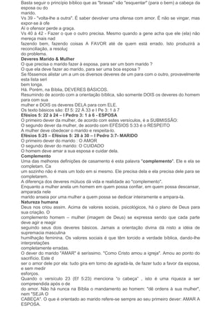 Basta seguir o princípio bíblico que as "brasas" vão "esquentar" (para o bem) a cabeça da
esposa ou do
marido.
Vs 39 - "volta-lhe a outra". É saber devolver uma ofensa com amor. É não se vingar, mas
expor-se à ofe
Aí o ofensor perde a graça.
Vs 40 à 42 - Fazer o que o outro precisa. Mesmo quando a gene acha que ele (ela) não
mereça mais nad
fazendo bem, fazendo coisas A FAVOR até de quem está errado. Isto produzirá a
reconciliação, a resoluç
do problema.
Deveres Marido & Mulher
O que precisa o marido fazer à esposa, para ser um bom marido ?
O que ela deve fazer ao marido, para ser uma boa esposa ?
Se fôssemos alistar um a um os diversos deveres de um para com o outro, provavelmente
esta lista seri
bem longa.
Há. Porém, na Bíblia, DEVERES BÁSICOS.
Resumindo de acordo com a orientação bíblica, são somente DOIS os deveres do homem
para com sua
mulher e DOIS os deveres DELA para com ELE.
Os texto básicos são: Ef 5: 22 À 33 e I Pe 3: 1 à 7
Efésios 5: 22 à 24 – I Pedro 3: 1 à 6 - ESPOSA
O primeiro dever da mulher, de acordo com estes versículos, é a SUBMISSÃO:
O segundo dever da mulher, de acordo com EFÉSIOS 5:33 é o RESPEITO
A mulher deve obedecer o marido e respeita-lo.
Efésios 5:25 – Efésios 5: 28 à 30 – I Pedro 3:7- MARIDO
O primeiro dever do marido : O AMOR
O segundo dever do marido: O CUIDADO
O homem deve amar a sua esposa e cuidar dela.
Complemento
Uma das melhores definições de casamento é esta palavra "complemento". Ele e ela se
completam. Ca
um sozinho não é mais um todo em si mesmo. Ele precisa dela e ela precisa dele para se
completarem.
A diferença dos deveres mútuos dá vida e realidade ao "complemento".
Enquanto a mulher anela um homem em quem possa confiar, em quem possa descansar,
amparada nele
marido anseia por uma mulher a quem possa se dedicar inteiramente e ampara-la.
Natureza humana
Deus nos criou assim. Acima de valores sociais, psicológicos, há o plano de Deus para
sua criação. O
complemento homem – mulher (imagem de Deus) se expressa sendo que cada parte
deve agir e reagir
seguindo seus dois deveres básicos. Jamais a orientação divina dá nisto a idéia de
supremacia masculina
humilhação feminina. Os valores sociais é que têm torcido a verdade bíblica, dando-lhe
interpretações
completamente erradas.
O dever do marido "AMAR" é seríssimo. "Como Cristo amou a igreja". Amou ao ponto do
sacrifício. Este d
ser o amor dele por ela: tudo gira em torno de agradá-la, de fazer tudo a favor da esposa,
e sem medir
esforços.
Quando o versículo 23 (Ef 5:23) menciona “o cabeça” , isto é uma riqueza a ser
compreendida após o de
do amor. Não há nunca na Bíblia o mandamento ao homem: "dê ordens à sua mulher",
nem "SEJA O
CABEÇA". O que é orientado ao marido refere-se sempre ao seu primeiro dever: AMAR A
ESPOSA.
 