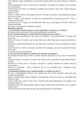 "Ser Cabeça" é algo semelhante à função do cérebro para com corpo humano. O cérebro
zela
admiravelmente por tudo, movimentos, respiração, circulação do sangue, etc. E quando
há um problema
(suponhamos um corte, um acidente) o cérebro dá o alarme: "pára tudo". Dirige todas as
suas energias
reparar o mal.
Assim o marido exerce sua função de amar e cuidar da esposa, sua posição de cabeça
deve ser um desc
para a mulher, uma benção, um fator de contentamento constante para ela ! Pois a
mulher sentirá semp
que Ela ocupa o 1º lugar nos pensamentos dele, que as atenções do marido voltam-se
prestimosamente
para ela e a envolve em cuidados e carinho.
Questões práticas
1. Em vista dos deveres, quem é mais importante: o homem ou a mulher ?
R. Jamais ele ou jamais ela. Ambos são igualmente importantes.
2. Em vista dos deveres, é mais difícil ser homem ou ser mulher ?
R. O que ocorre geralmente é que cada um defende o "seu próprio lado". O homem diz
que é ma
difícil ser homem. A mulher, que é mais difícil ser mulher. Mas certo é que para ambos os
devere
são difíceis. Igualmente difíceis. Ou, por outro lado, quando o casal se ajusta sob a graça
de Deus
ambos levando a sério os deveres que Deus lhe outorgou, para ele e para ela torna-se
fácil cump
com seus dois deveres básicos.
3. Por que não são iguais os deveres do marido e da esposa ?
R. Simplesmente porque homem e mulher são bem diferentes um do outro. Fisicamente,
pele,
estrutura óssea e muscular, e a parte mais óbvia, que é o aparelho sexual. Mentalmente,
a parte
feminina se inclina mais a intuição e emoções; a parte masculina se inclina mais ao
racionalismo.
Nenhum é completo – mas a fraqueza de um se completa com a tendência mais
acentuada do ou
4. Submissão significa que o marido decide e a mulher vai atrás ?
R. Isto é interpretação errônea. Um marido que ama nunca decidirá nada que seja
contrário à expectativ
esposa. Ambos terão sempre diálogo e compreensão mútua, de sorte que a decisão será
sempre à dois.
marido pode dar a palavra final, mas a esposa terá total participação na decisão a ser
expressa. Este é o
relacionamento que Deus planejou para o casal, ambos caminham juntos, mas a esposa
espera que o
marido expresse as decisões às quais ela tranqüilamente se submeterá.
 