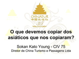 O que devemos copiar dos
asiáticos que nos copiaram?
Sokan Kato Young - CIV 75
Diretor de China Turismo e Passagens Ltda
 