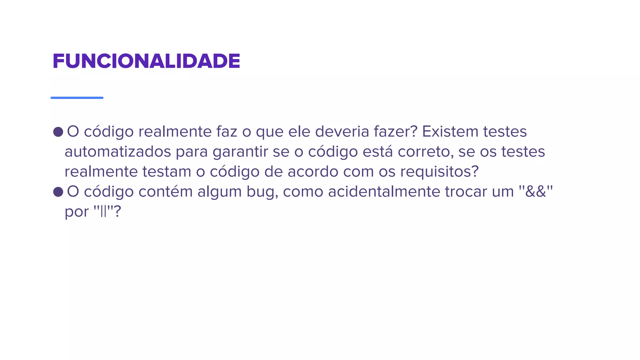 FUNCIONALIDADE
● O código realmente faz o que ele deveria fazer? Existem testes
automatizados para garantir se o código está correto, se os testes
realmente testam o código de acordo com os requisitos?
● O código contém algum bug, como acidentalmente trocar um ''&&''
por ''||''?
 
