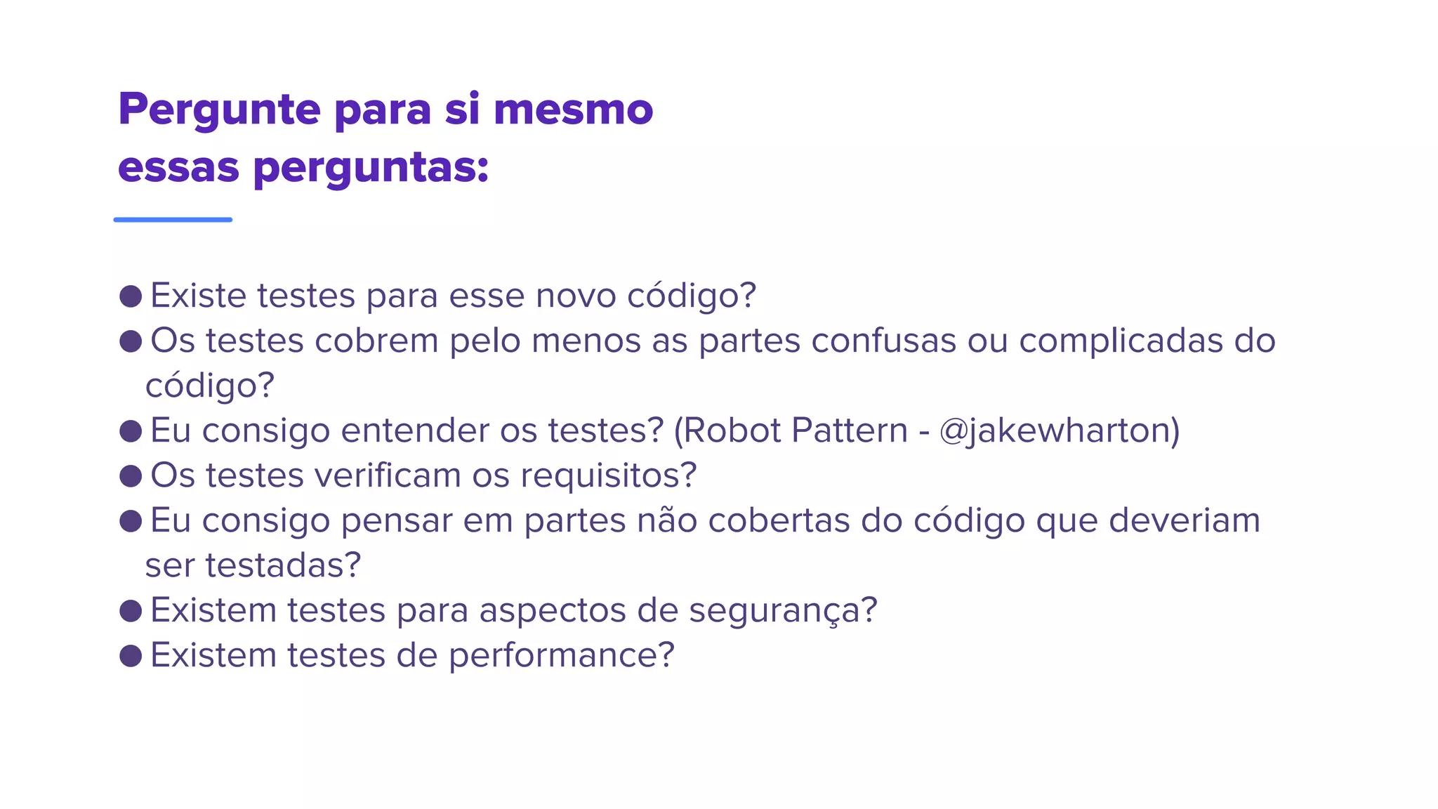 Pergunte para si mesmo
essas perguntas:
● Existe testes para esse novo código?
● Os testes cobrem pelo menos as partes confusas ou complicadas do
código?
● Eu consigo entender os testes? (Robot Pattern - @jakewharton)
● Os testes verificam os requisitos?
● Eu consigo pensar em partes não cobertas do código que deveriam
ser testadas?
● Existem testes para aspectos de segurança?
● Existem testes de performance?
 