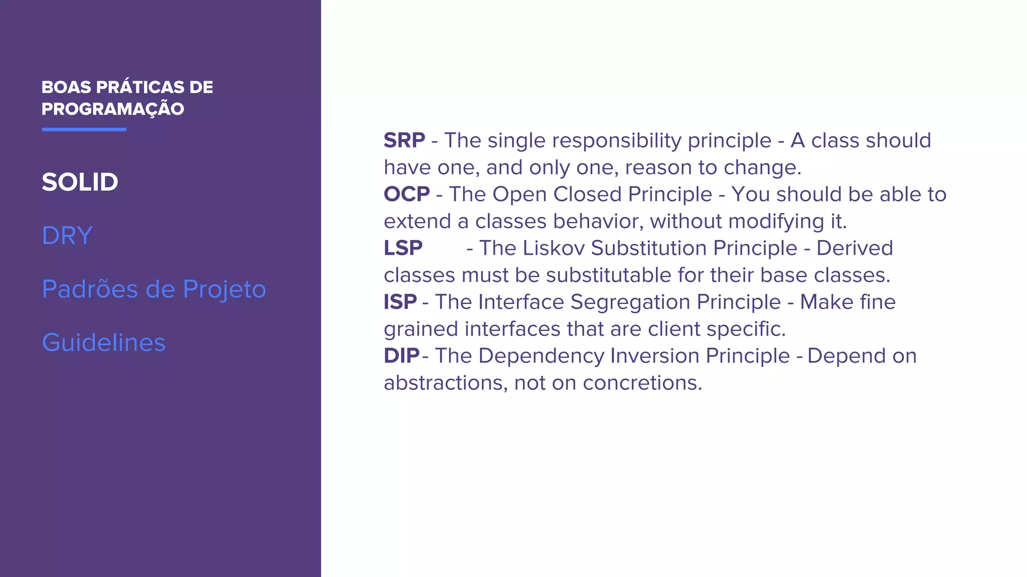 BOAS PRÁTICAS DE
PROGRAMAÇÃO
SOLID
DRY
Padrões de Projeto
Guidelines
SRP - The single responsibility principle - A class should
have one, and only one, reason to change.
OCP - The Open Closed Principle - You should be able to
extend a classes behavior, without modifying it.
LSP - The Liskov Substitution Principle - Derived
classes must be substitutable for their base classes.
ISP - The Interface Segregation Principle - Make fine
grained interfaces that are client specific.
DIP- The Dependency Inversion Principle - Depend on
abstractions, not on concretions.
 