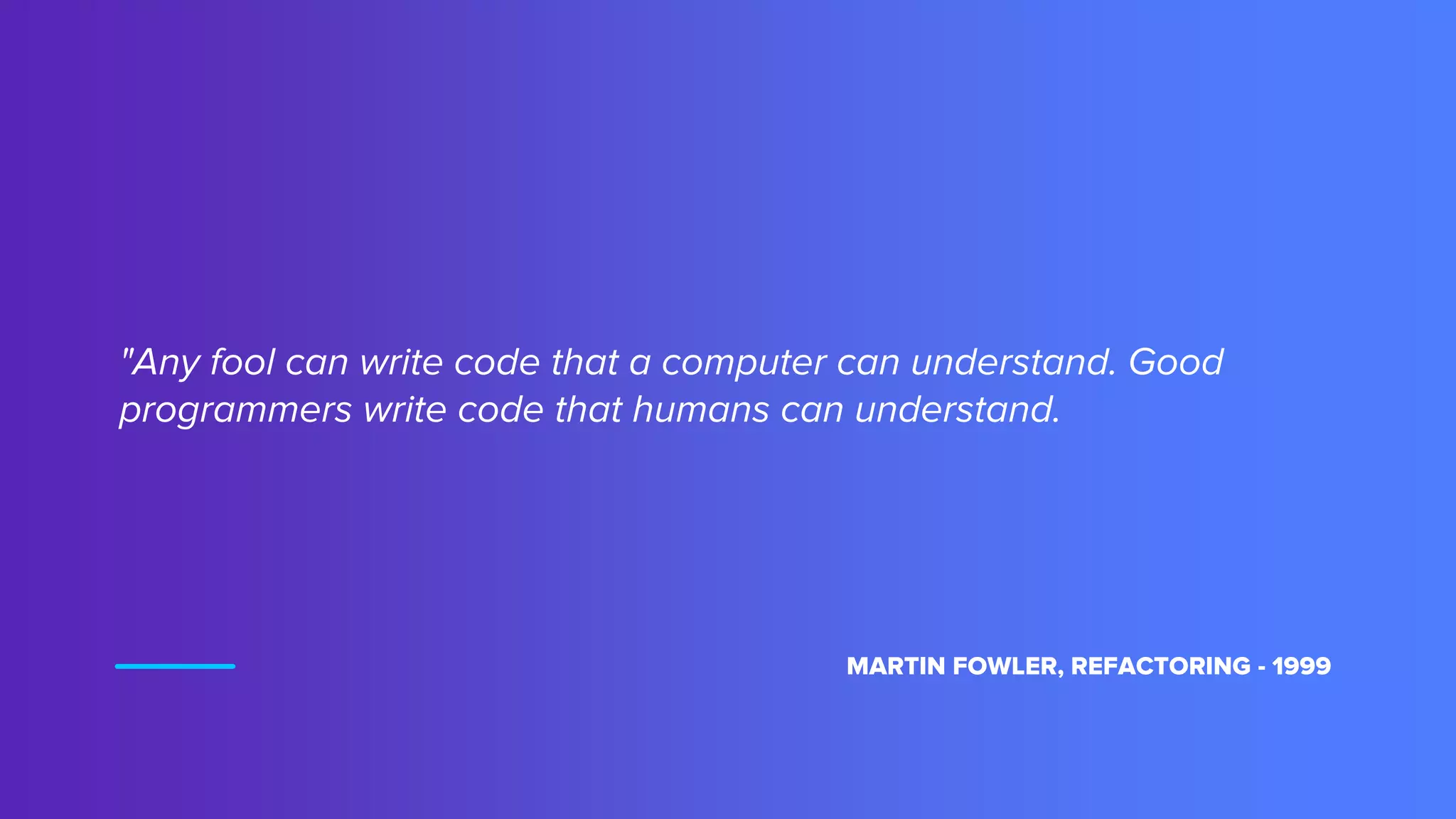 "Any fool can write code that a computer can understand. Good
programmers write code that humans can understand.
MARTIN FOWLER, REFACTORING - 1999
 