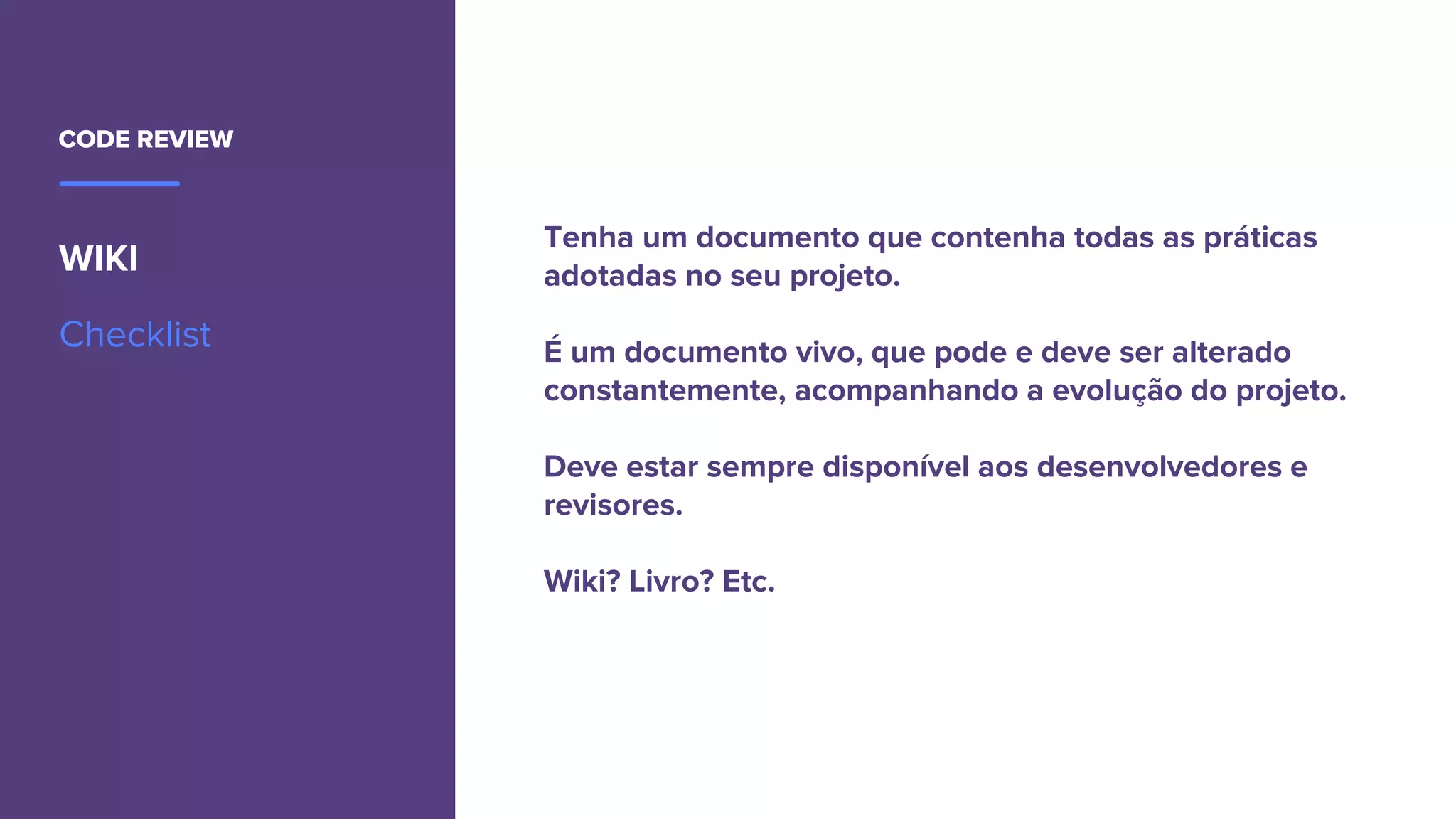 CODE REVIEW
WIKI
Checklist
Tenha um documento que contenha todas as práticas
adotadas no seu projeto.
É um documento vivo, que pode e deve ser alterado
constantemente, acompanhando a evolução do projeto.
Deve estar sempre disponível aos desenvolvedores e
revisores.
Wiki? Livro? Etc.
 