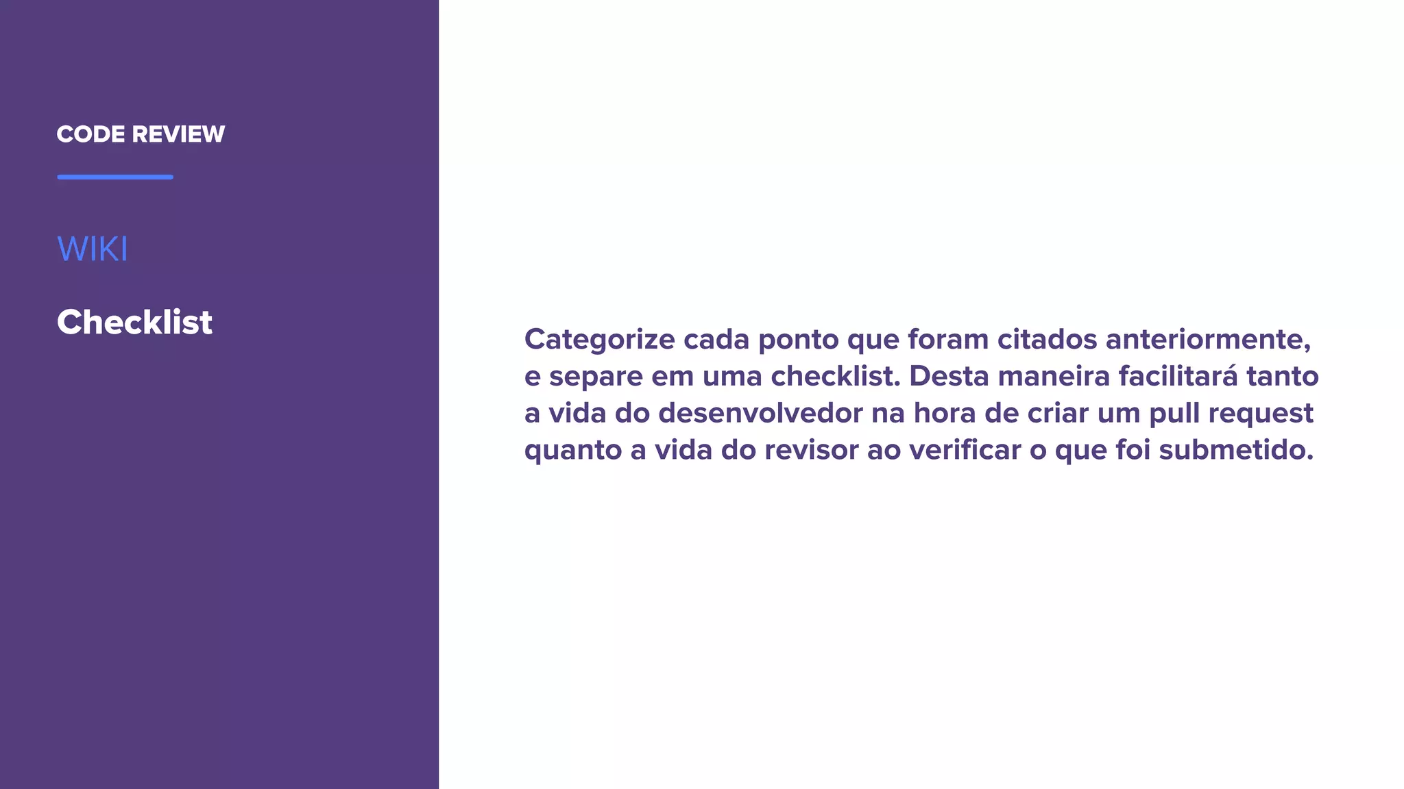CODE REVIEW
WIKI
Checklist Categorize cada ponto que foram citados anteriormente,
e separe em uma checklist. Desta maneira facilitará tanto
a vida do desenvolvedor na hora de criar um pull request
quanto a vida do revisor ao verificar o que foi submetido.
 