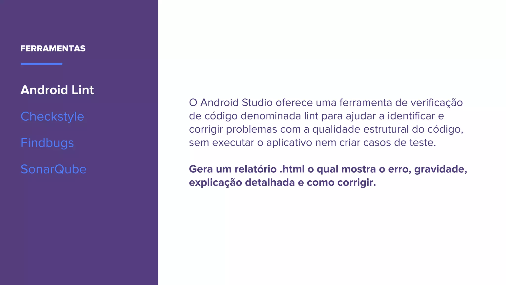 FERRAMENTAS
Android Lint
Checkstyle
Findbugs
SonarQube
O Android Studio oferece uma ferramenta de verificação
de código denominada lint para ajudar a identificar e
corrigir problemas com a qualidade estrutural do código,
sem executar o aplicativo nem criar casos de teste.
Gera um relatório .html o qual mostra o erro, gravidade,
explicação detalhada e como corrigir.
 