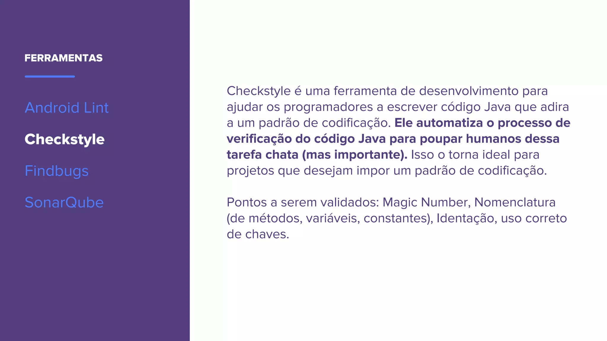 FERRAMENTAS
Android Lint
Checkstyle
Findbugs
SonarQube
Checkstyle é uma ferramenta de desenvolvimento para
ajudar os programadores a escrever código Java que adira
a um padrão de codificação. Ele automatiza o processo de
verificação do código Java para poupar humanos dessa
tarefa chata (mas importante). Isso o torna ideal para
projetos que desejam impor um padrão de codificação.
Pontos a serem validados: Magic Number, Nomenclatura
(de métodos, variáveis, constantes), Identação, uso correto
de chaves.
 