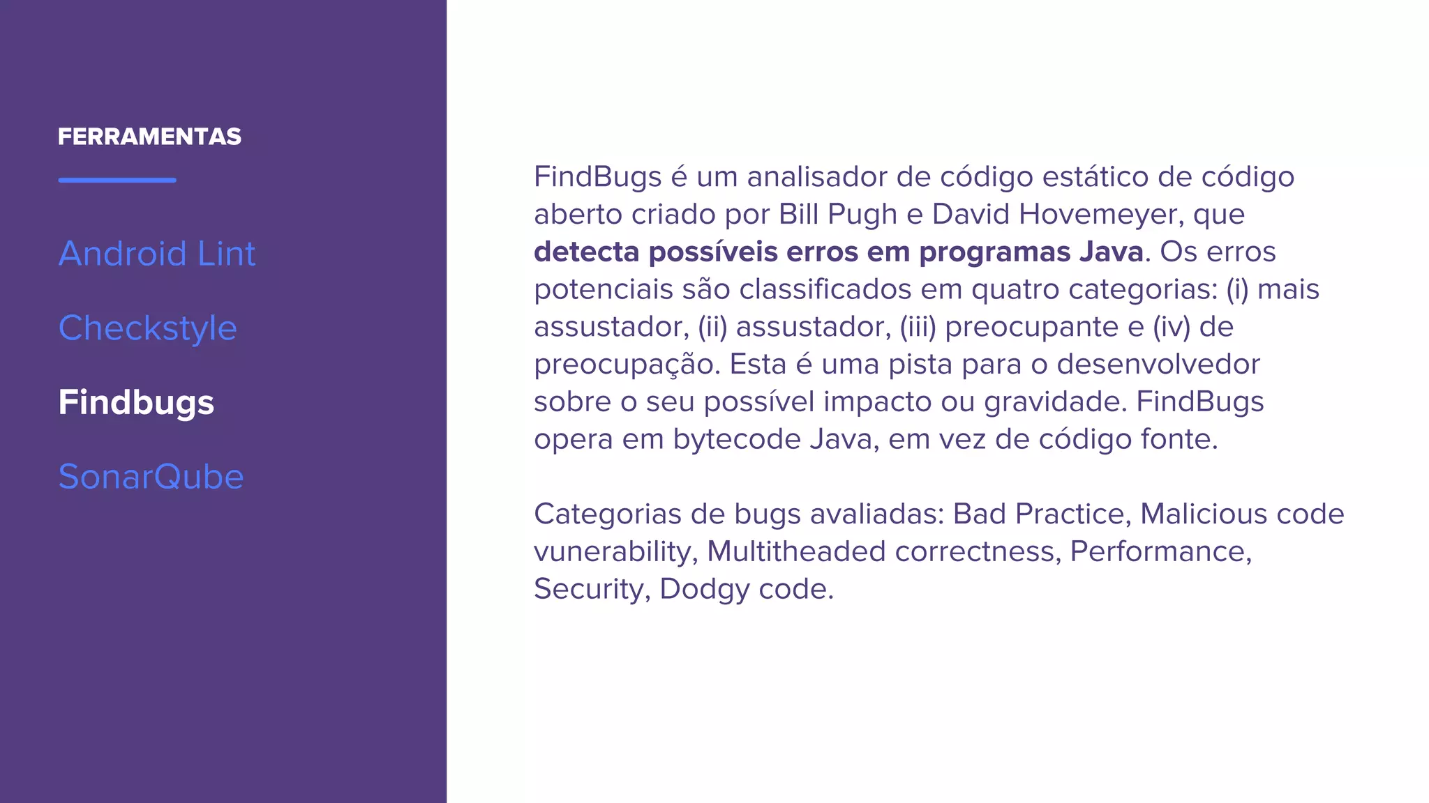FERRAMENTAS
Android Lint
Checkstyle
Findbugs
SonarQube
FindBugs é um analisador de código estático de código
aberto criado por Bill Pugh e David Hovemeyer, que
detecta possíveis erros em programas Java. Os erros
potenciais são classificados em quatro categorias: (i) mais
assustador, (ii) assustador, (iii) preocupante e (iv) de
preocupação. Esta é uma pista para o desenvolvedor
sobre o seu possível impacto ou gravidade. FindBugs
opera em bytecode Java, em vez de código fonte.
Categorias de bugs avaliadas: Bad Practice, Malicious code
vunerability, Multitheaded correctness, Performance,
Security, Dodgy code.
 