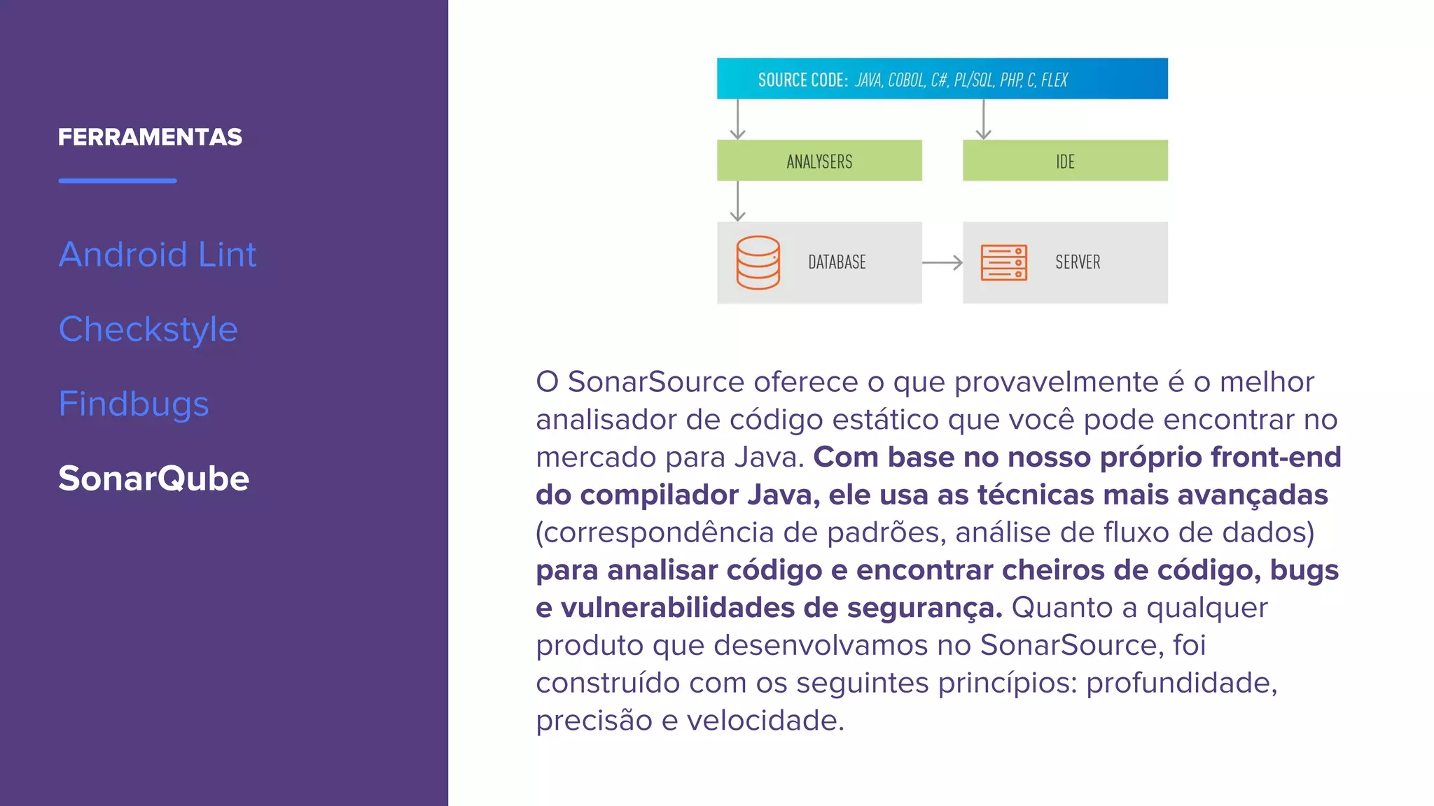 FERRAMENTAS
Android Lint
Checkstyle
Findbugs
SonarQube
O SonarSource oferece o que provavelmente é o melhor
analisador de código estático que você pode encontrar no
mercado para Java. Com base no nosso próprio front-end
do compilador Java, ele usa as técnicas mais avançadas
(correspondência de padrões, análise de fluxo de dados)
para analisar código e encontrar cheiros de código, bugs
e vulnerabilidades de segurança. Quanto a qualquer
produto que desenvolvamos no SonarSource, foi
construído com os seguintes princípios: profundidade,
precisão e velocidade.
 