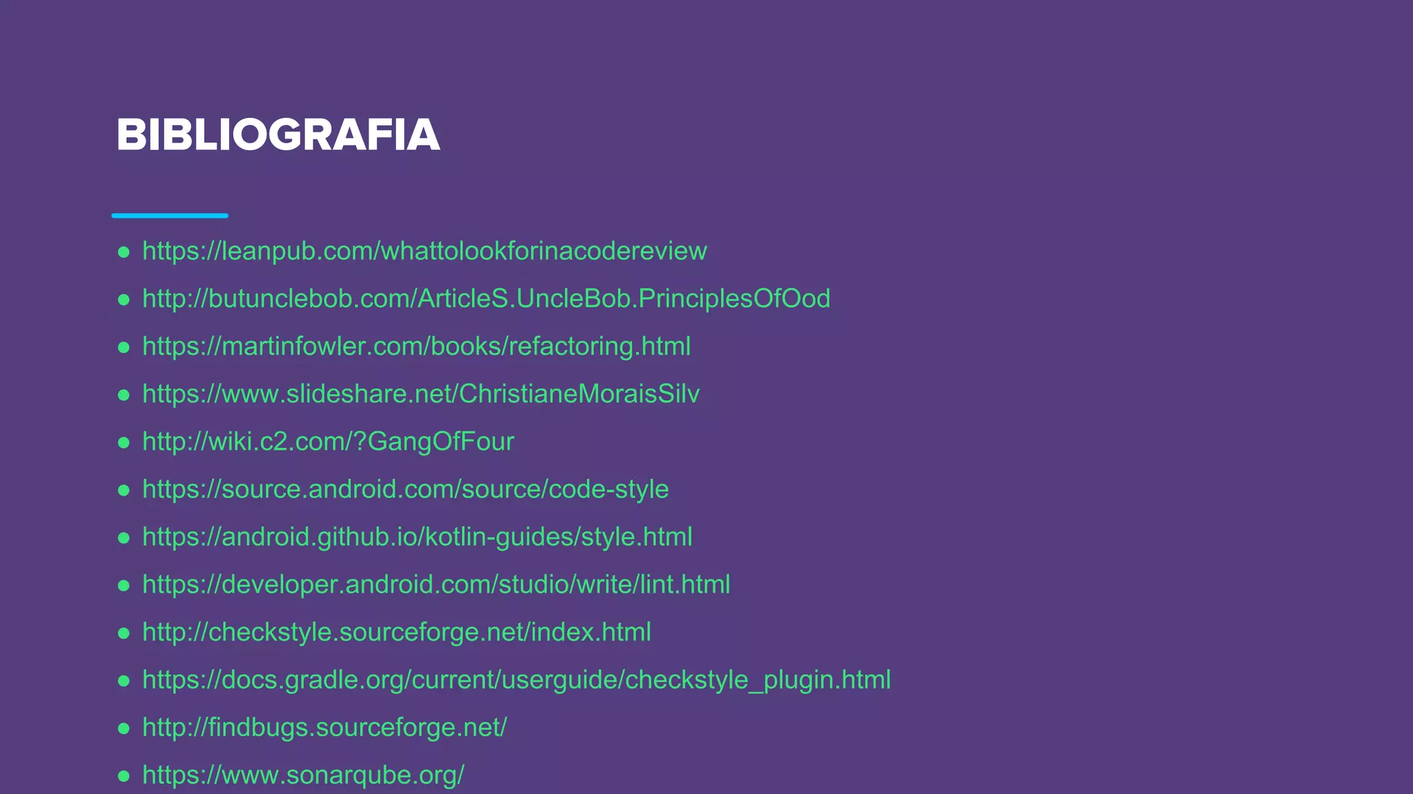 BIBLIOGRAFIA
● https://leanpub.com/whattolookforinacodereview
● http://butunclebob.com/ArticleS.UncleBob.PrinciplesOfOod
● https://martinfowler.com/books/refactoring.html
● https://www.slideshare.net/ChristianeMoraisSilv
● http://wiki.c2.com/?GangOfFour
● https://source.android.com/source/code-style
● https://android.github.io/kotlin-guides/style.html
● https://developer.android.com/studio/write/lint.html
● http://checkstyle.sourceforge.net/index.html
● https://docs.gradle.org/current/userguide/checkstyle_plugin.html
● http://findbugs.sourceforge.net/
● https://www.sonarqube.org/
 