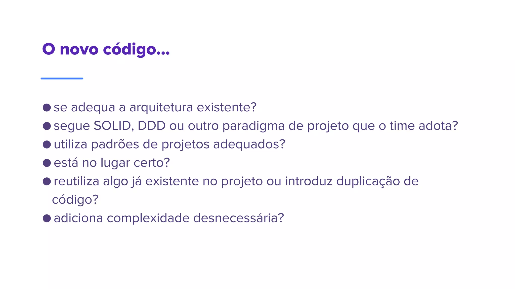 O novo código...
● se adequa a arquitetura existente?
● segue SOLID, DDD ou outro paradigma de projeto que o time adota?
● utiliza padrões de projetos adequados?
● está no lugar certo?
● reutiliza algo já existente no projeto ou introduz duplicação de
código?
● adiciona complexidade desnecessária?
 