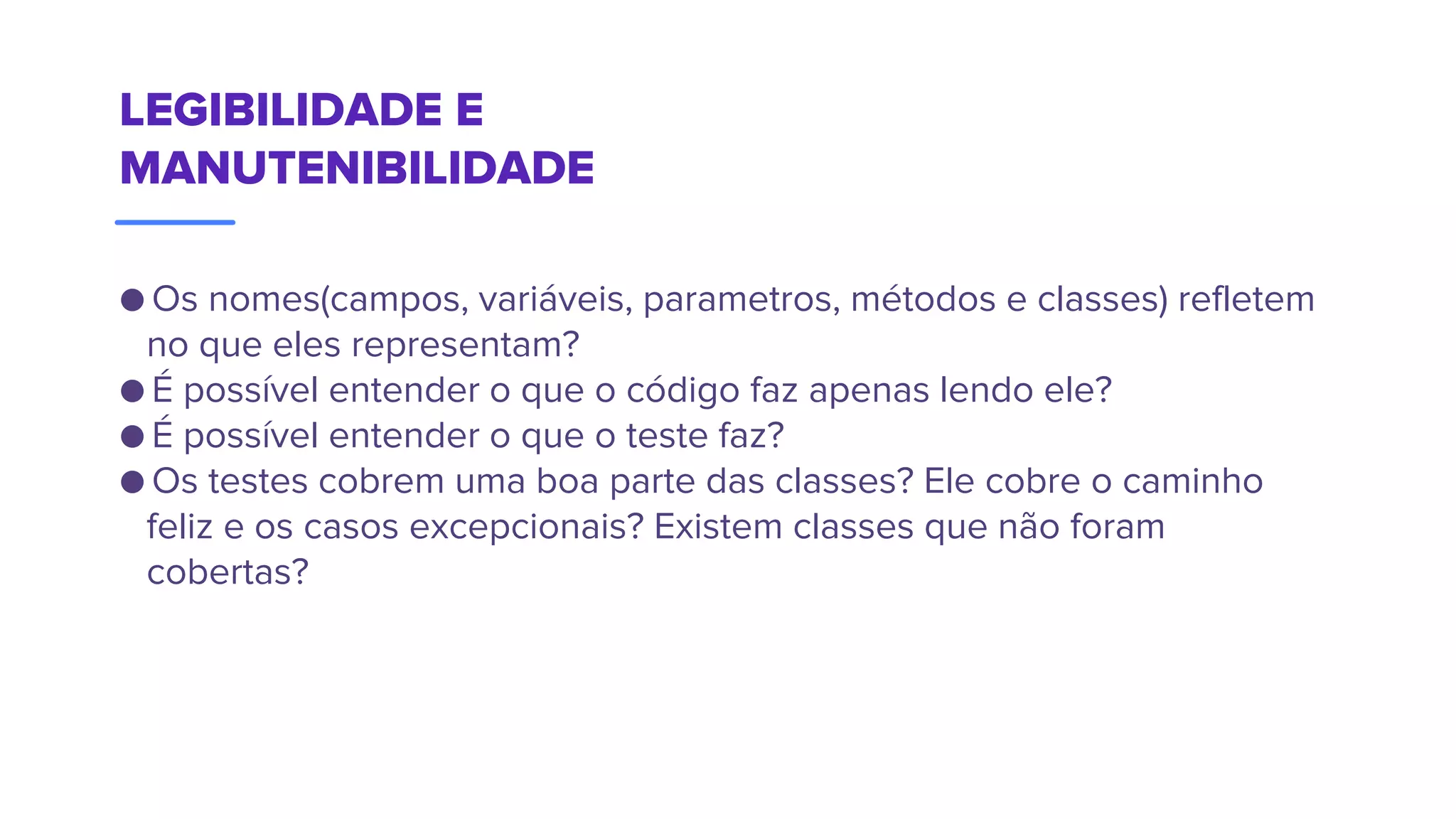 LEGIBILIDADE E
MANUTENIBILIDADE
● Os nomes(campos, variáveis, parametros, métodos e classes) refletem
no que eles representam?
● É possível entender o que o código faz apenas lendo ele?
● É possível entender o que o teste faz?
● Os testes cobrem uma boa parte das classes? Ele cobre o caminho
feliz e os casos excepcionais? Existem classes que não foram
cobertas?
 