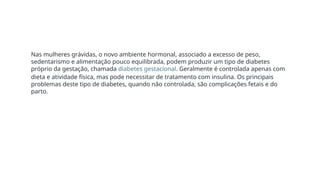Nas mulheres grávidas, o novo ambiente hormonal, associado a excesso de peso,
sedentarismo e alimentação pouco equilibrada, podem produzir um tipo de diabetes
próprio da gestação, chamada diabetes gestacional. Geralmente é controlada apenas com
dieta e atividade física, mas pode necessitar de tratamento com insulina. Os principais
problemas deste tipo de diabetes, quando não controlada, são complicações fetais e do
parto.
 