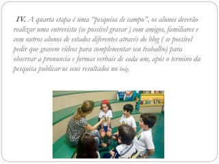 IV. A quarta etapa é uma “pesquisa de campo”, os alunos deverão
realizar uma entrevista (se possível gravar ) com amigos, familiares e
com outros alunos de estados diferentes através do blog ( se possível
pedir que gravem vídeos para complementar seu trabalho) para
observar a pronuncia e formas verbais de cada um, após o termino da
pesquisa publicar os seus resultados no bolg.
 