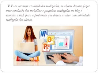 V. Para encerrar as atividades realizadas, os alunos deverão fazer
uma conclusão dos trabalhos e pesquisas realizadas no blog e
mandar o link para a professora que devera avaliar cada atividade
realizada dos alunos.
 