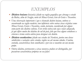 EXEMPLOS
 Dialeto baiano (baianês): falado na região geográfica que abrange o estado
da Bahia, além de Sergipe, norte de Minas Gerais, leste de Goiás e Tocantins.
 Uma observação importante é que o chamado dialeto baiano, embora se
encontrando na região nordeste, tem influência sobre outras áreas vizinhas como
Minas Gerais, Goiás e Tocantins, sendo, portanto, considerado por alguns
como parte dos dialetos sulistas. Este termo talvez não seja o mais adequado,
já que difere muito dos dialetos do sul do país, fato que leva alguns estudiosos a
criarem o termo centro-sulista para designar este dialeto.
 Dialeto nordestino: falado nos estados do Nordeste, porém com claras
subdivisões e variações entre estados, regiões ou até mesmo cidades. Contém,
contudo, características bem semelhantes e por isso se mantém em um mesmo
grupo.
 Outros dialetos, pertencentes a áreas menores, podem ser distinguidos, por
possuírem características próprias no seu falar:
 