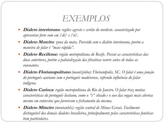 EXEMPLOS
 Dialeto interiorano: regiões agreste e sertão do nordeste. caracterizado por
apresentar forte som em /di/ e /ti/.
 Dialeto Mateiro: zona da mata. Parecido com o dialeto interiorano, porém a
maneira de falar é “mais rápida”.
 Dialeto Recifense: região metropolitana do Recife. Possui as características das
duas anteriores, porém a palatalização das fricativas ocorre antes de todas as
consoantes.
 Dialeto Florianopolitano (manézinho): Florianópolis, SC. O falar é uma junção
do português açoriano com o português madeirense, sofrendo influência do falar
indígena.
 Dialeto Carioca: região metropolitana do Rio de Janeiro. O falar traz muitas
características do português lusitano, como o “s” chiado e o uso das vogais mais abertas
mesmo em contextos que favorecem o fechamento da mesma.
 Dialeto Mineiro (montanhês): região central de Minas Gerais. Facilmente
distinguível dos demais dialetos brasileiros, principalmente pelas características fonéticas
bem particulares.
 