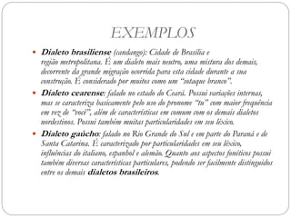 EXEMPLOS
 Dialeto brasiliense (candango): Cidade de Brasília e
região metropolitana. É um dialeto mais neutro, uma mistura dos demais,
decorrente da grande migração ocorrida para esta cidade durante a sua
construção. É considerado por muitos como um “sotaque branco”.
 Dialeto cearense: falado no estado do Ceará. Possui variações internas,
mas se caracteriza basicamente pelo uso do pronome “tu” com maior frequência
em vez de “você”, além de características em comum com os demais dialetos
nordestinos. Possui também muitas particularidades em seu léxico.
 Dialeto gaúcho: falado no Rio Grande do Sul e em parte do Paraná e de
Santa Catarina. É caracterizado por particularidades em seu léxico,
influências do italiano, espanhol e alemão. Quanto aos aspectos fonéticos possui
também diversas características particulares, podendo ser facilmente distinguidos
entre os demais dialetos brasileiros.
 