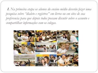 I. Na primeira etapa os alunos do ensino médio deverão fazer uma
pesquisa sobre “dialeto e registros” em livros ou em sites de sua
preferencia para que depois todos possam discutir sobre o assunto e
compartilhar informações com os colegas.
 
