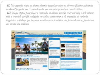 II. Na segunda etapa os alunos deverão pesquisar sobre os diversos dialetos existentes
no Brasil fazendo um resumo de cada um com suas principais características.
III. Nesta etapa, para fixar o conteúdo, os alunos deverão criar um blog e nele colocar
todo o conteúdo que foi realizado em aula e acrescentar a ele exemplos de variação
linguística e dialetos que possuem na literatura brasileira, na forma de texto, poesias ou
ate mesmo em musicas.
 