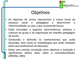 Objetivos
• Os objetivos de ensino representam o marco inicial do
processo social e pedagógico e determinam a
intencionalidade, ou seja, o que se pretende buscar.
• Estão vinculados a aspectos sócio-históricos, políticos e
culturais do grupo e da organização do trabalho pedagógico
da escola.
• Conduzirão e definirão os conhecimentos que serão
discutidos, bem como as metodologias que serão utilizadas
pelos seus profissionais da educação.
• Existe uma estreita vinculação entre objetivos e avaliação e
significativos efeitos deles sobre o conteúdo/método.
(FREITAS, 1995)
 