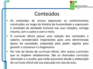 Conteúdos
• Os conteúdos de ensino expressam os conhecimentos
construídos ao longo da história da humanidade e expressam
o resultado da atividade humana nas suas relações, consigo
mesmo, com o outro e com o meio.
• O currículo oficial possui uma seleção dos conteúdos e
saberes considerados importantes para uma determinada
época da sociedade, estipulado pelo poder vigente para
garantir o consenso e a hegemonia.
• Por trás da faceta do currículo oficial, vêm outros currículos
que se impõem veladamente. São os chamados currículos
silenciado e o oculto, que estão presentes desde a elaboração
do currículo oficial até sua execução em sala de aula.
 