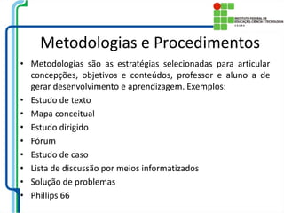 Metodologias e Procedimentos
• Metodologias são as estratégias selecionadas para articular
concepções, objetivos e conteúdos, professor e aluno a de
gerar desenvolvimento e aprendizagem. Exemplos:
• Estudo de texto
• Mapa conceitual
• Estudo dirigido
• Fórum
• Estudo de caso
• Lista de discussão por meios informatizados
• Solução de problemas
• Phillips 66
 