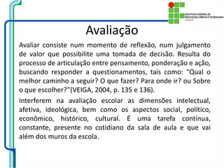 Avaliação
Avaliar consiste num momento de reflexão, num julgamento
de valor que possibilite uma tomada de decisão. Resulta do
processo de articulação entre pensamento, ponderação e ação,
buscando responder a questionamentos, tais como: “Qual o
melhor caminho a seguir? O que fazer? Para onde ir? ou Sobre
o que escolher?”(VEIGA, 2004, p. 135 e 136).
Interferem na avaliação escolar as dimensões intelectual,
afetiva, ideológica, bem como os aspectos social, político,
econômico, histórico, cultural. É uma tarefa contínua,
constante, presente no cotidiano da sala de aula e que vai
além dos muros da escola.
 