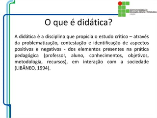 O que é didática?
A didática é a disciplina que propicia o estudo crítico – através
da problematização, contestação e identificação de aspectos
positivos e negativos - dos elementos presentes na prática
pedagógica (professor, aluno, conhecimentos, objetivos,
metodologia, recursos), em interação com a sociedade
(LIBÂNEO, 1994).
 