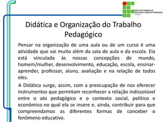 Didática e Organização do Trabalho
Pedagógico
Pensar na organização de uma aula ou de um curso é uma
atividade que vai muito além da sala de aula e da escola. Ela
está vinculada às nossas concepções de mundo,
homem/mulher, desenvolvimento, educação, escola, ensinar-
aprender, professor, aluno, avaliação e na relação de todos
eles.
A Didática surge, assim, com a preocupação de nos oferecer
instrumentos que permitam reconhecer a relação indissolúvel
entre o ato pedagógico e o contexto social, político e
econômico no qual ela se insere e, ainda, contribuir para que
compreendamos as diferentes formas de conceber o
fenômeno educativo.
 