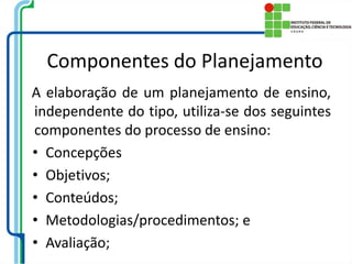 Componentes do Planejamento
A elaboração de um planejamento de ensino,
independente do tipo, utiliza-se dos seguintes
componentes do processo de ensino:
• Concepções
• Objetivos;
• Conteúdos;
• Metodologias/procedimentos; e
• Avaliação;
 
