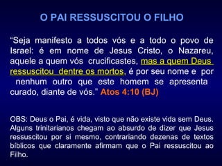 O PAI RESSUSCITOU O FILHO
“Seja manifesto a todos vós e a todo o povo de
Israel: é em nome de Jesus Cristo, o Nazareu,
aquele a quem vós crucificastes, mas a quem Deusmas a quem Deus
ressuscitou dentre os mortosressuscitou dentre os mortos, é por seu nome e por
nenhum outro que este homem se apresenta
curado, diante de vós.” Atos 4:10 (BJ)
OBS: Deus o Pai, é vida, visto que não existe vida sem Deus.
Alguns trinitarianos chegam ao absurdo de dizer que Jesus
ressuscitou por si mesmo, contrariando dezenas de textos
bíblicos que claramente afirmam que o Pai ressuscitou ao
Filho.
 