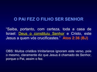 O PAI FEZ O FILHO SER SENHOR
“Saiba, portanto, com certeza, toda a casa de
Israel: Deus o constituiu SenhorDeus o constituiu Senhor e Cristo, este
Jesus a quem vós crucificastes.” Atos 2:36 (BJ)
OBS: Muitos cristãos trinitarianos ignoram este verso, pois
o mesmo, claramente diz que Jesus é chamado de Senhor,
porque o Pai, assim o fez.
 