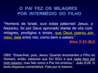 O PAI FEZ OS MILAGRES
POR INTERMÉDIO DO FILHO
“Homens de Israel, ouvi estas palavras! Jesus, o
Nazareu, foi por Deus aprovado diante de vós com
milagres, prodígios e sinais, que Deus operou porque Deus operou por
meio delemeio dele entre vós, como bem o sabeis.”
Atos 2:22 (BJ)
OBS: “Disse-lhes, pois, Jesus: Quando levantardes o Filho do
Homem, então, sabereis que EU SOU e que nada faço pornada faço por
mim mesmomim mesmo; mas falo como o Pai me ensinou.” João 8:28. O
texto dispensa comentários. Fala por si mesmo.
 