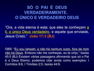 SÓ O PAI É DEUS
VERDADEIRAMENTE.
O ÚNICO E VERDADEIRO DEUS
“Ora, a vida eterna é esta: que eles te conheçam aa
ti, o único Deus verdadeiroti, o único Deus verdadeiro, e aquele que enviaste,
Jesus Cristo.” João 17:3 (BJ)
OBS: ““Eu sou Iahweh, e não há nenhum outro, fora de mimEu sou Iahweh, e não há nenhum outro, fora de mim
não há Deusnão há Deus. Embora não me conheças, eu te cinjo,” Isaías
45:5 (BJ) Existem várias passagens afirmando que só o Pai
é o Deus Eterno, podemos citar ainda como exemplos: I
Coríntios 8:6, I Timóteo 2:5, Isaías 44:6.
 