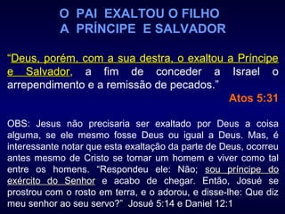 O PAI EXALTOU O FILHO
A PRÍNCIPE E SALVADOR
“Deus, porém, com a sua destra, o exaltou a PríncipeDeus, porém, com a sua destra, o exaltou a Príncipe
e Salvadore Salvador, a fim de conceder a Israel o
arrependimento e a remissão de pecados.”
Atos 5:31
OBS: Jesus não precisaria ser exaltado por Deus a coisa
alguma, se ele mesmo fosse Deus ou igual a Deus. Mas, é
interessante notar que esta exaltação da parte de Deus, ocorreu
antes mesmo de Cristo se tornar um homem e viver como tal
entre os homens. “Respondeu ele: Não; sou príncipe dosou príncipe do
exército do Senhorexército do Senhor e acabo de chegar. Então, Josué se
prostrou com o rosto em terra, e o adorou, e disse-lhe: Que diz
meu senhor ao seu servo?” Josué 5:14 e Daniel 12:1
 