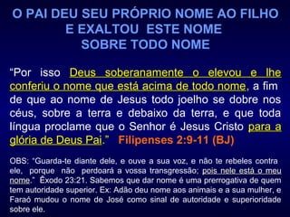 O PAI DEU SEU PRÓPRIO NOME AO FILHO
E EXALTOU ESTE NOME
SOBRE TODO NOME
“Por isso Deus soberanamente o elevou e lheDeus soberanamente o elevou e lhe
conferiu o nome que está acima de todo nomeconferiu o nome que está acima de todo nome, a fim
de que ao nome de Jesus todo joelho se dobre nos
céus, sobre a terra e debaixo da terra, e que toda
língua proclame que o Senhor é Jesus Cristo para apara a
glória de Deus Paiglória de Deus Pai.” Filipenses 2:9-11 (BJ)
OBS: “Guarda-te diante dele, e ouve a sua voz, e não te rebeles contra
ele, porque não perdoará a vossa transgressão; pois nele está o meupois nele está o meu
nomenome.” Êxodo 23:21. Sabemos que dar nome é uma prerrogativa de quem
tem autoridade superior. Ex: Adão deu nome aos animais e a sua mulher, e
Faraó mudou o nome de José como sinal de autoridade e superioridade
sobre ele.
 