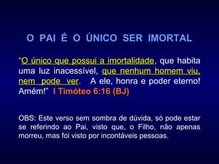 O PAI É O ÚNICO SER IMORTAL
“O único que possui a imortalidadeO único que possui a imortalidade, que habita
uma luz inacessível, que nenhum homem viu,que nenhum homem viu,
nem pode vernem pode ver. A ele, honra e poder eterno!
Amém!” I Timóteo 6:16 (BJ)
OBS: Este verso sem sombra de dúvida, só pode estar
se referindo ao Pai, visto que, o Filho, não apenas
morreu, mas foi visto por incontáveis pessoas.
 