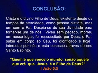 CONCLUSÃOCONCLUSÃO:
Cristo é o divino Filho de Deus, existente desde os
tempos da eternidade, como pessoa distinta, mas
um com o Pai. Despiu-se de sua divindade para
tornar-se um de nós. Viveu sem pecado, morreu
em nosso lugar, foi ressuscitado por Deus, o Pai,
subiu em corpo ao Céu, foi glorificado e hoje
intercede por nós e está conosco através de seu
Santo Espírito.
“Quem é que vence o mundo, senão aquele
que crê que Jesus é o Filho de Deus?”
I João 5:5I João 5:5
 