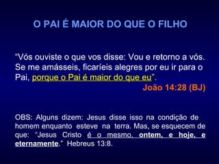 O PAI É MAIOR DO QUE O FILHO
“Vós ouviste o que vos disse: Vou e retorno a vós.
Se me amásseis, ficaríeis alegres por eu ir para o
Pai, porque o Pai é maior do que euporque o Pai é maior do que eu””.
João 14:28 (BJ)
OBS: Alguns dizem: Jesus disse isso na condição de
homem enquanto esteve na terra. Mas, se esquecem de
que: “Jesus Cristo é o mesmo, ontem, e hoje, e
eternamente.” Hebreus 13:8.
 