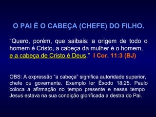 O PAI É O CABEÇA (CHEFE) DO FILHO.
“Quero, porém, que saibais: a origem de todo o
homem é Cristo, a cabeça da mulher é o homem,
e a cabeça de Cristo é Deuse a cabeça de Cristo é Deus.” I Cor. 11:3 (BJ)
OBS: A expressão “a cabeça” significa autoridade superior,
chefe ou governante. Exemplo ler Êxodo 18:25. Paulo
coloca a afirmação no tempo presente e nesse tempo
Jesus estava na sua condição glorificada a destra do Pai.
 