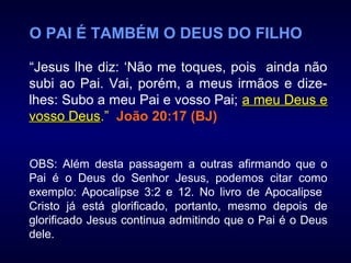 O PAI É TAMBÉM O DEUS DO FILHO
“Jesus lhe diz: ‘Não me toques, pois ainda não
subi ao Pai. Vai, porém, a meus irmãos e dize-
lhes: Subo a meu Pai e vosso Pai; a meu Deus ea meu Deus e
vosso Deusvosso Deus.” João 20:17 (BJ)
OBS: Além desta passagem a outras afirmando que o
Pai é o Deus do Senhor Jesus, podemos citar como
exemplo: Apocalipse 3:2 e 12. No livro de Apocalipse
Cristo já está glorificado, portanto, mesmo depois de
glorificado Jesus continua admitindo que o Pai é o Deus
dele.
 