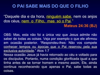 O PAI SABE MAIS DO QUE O FILHO
“Daquele dia e da hora, ninguém sabeninguém sabe, nem os anjos
dos céus, nem o Filho, mas só o Painem o Filho, mas só o Pai.”
Mateus 24:36 (BJ)
OBS: Mas, esta não foi a única vez que Jesus admite não
saber de todas as coisas. Veja por exemplo o que ele afirmou
em ocasião posterior. “Respondeu-lhes: Não vos compete
conhecer tempos ou épocas que o Pai reservou pela suaconhecer tempos ou épocas que o Pai reservou pela sua
exclusiva autoridadeexclusiva autoridade.” Atos 1:7
Nessa ocasião Jesus já havia retornado ao céu e voltado para
os discípulos. Portanto, numa condição glorificada igual a que
tinha antes de se tornar homem e mesmo assim, Ele, ainda
continua reconhecendo que apenas o Pai, sabe todas as
coisas.
 