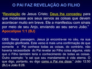 O PAI FAZ REVELAÇÃO AO FILHO
“RevelaçãoRevelação de Jesus Cristo; Deus lha concedeuDeus lha concedeu para
que mostrasse aos seus servos as coisas que devem
acontecer muito em breve. Ele a manifestou com sinais
por meio de seu Anjo, enviando ao seu servo João.”
Apocalipse 1:1 (BJ)
OBS: Nesta passagem, Jesus já encontra-se no céu, na sua
condição glorificada. Este verso é mais uma confirmação de que
somente o Pai conhece todas as coisas, do contrário, não
haveria necessidade do Pai revelar ao Filho coisa alguma, visto
que o Filho também teria o conhecimento de todas as coisas.
Outro exemplo: “e sei que seu mandamento é vida eterna. O
que digo, portanto, eu digo como o Pai me dissecomo o Pai me disse.” João 12:50
(BJ) e João 8:28.
 