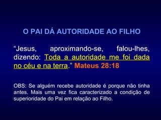 O PAI DÁ AUTORIDADE AO FILHO
“Jesus, aproximando-se, falou-lhes,
dizendo: Toda a autoridade me foi dadaToda a autoridade me foi dada
no céu e na terrano céu e na terra.” Mateus 28:18
OBS: Se alguém recebe autoridade é porque não tinha
antes. Mais uma vez fica caracterizado a condição de
superioridade do Pai em relação ao Filho.
 
