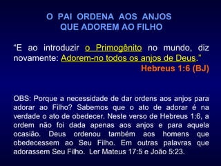 O PAI ORDENA AOS ANJOS
QUE ADOREM AO FILHO
“E ao introduzir o Primogênitoo Primogênito no mundo, diz
novamente: Adorem-no todos os anjos de DeusAdorem-no todos os anjos de Deus.”.”
Hebreus 1:6 (BJ)
OBS: Porque a necessidade de dar ordens aos anjos para
adorar ao Filho? Sabemos que o ato de adorar é na
verdade o ato de obedecer. Neste verso de Hebreus 1:6, a
ordem não foi dada apenas aos anjos e para aquela
ocasião. Deus ordenou também aos homens que
obedecessem ao Seu Filho. Em outras palavras que
adorassem Seu Filho. Ler Mateus 17:5 e João 5:23.
 